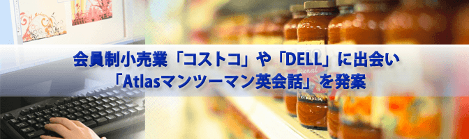 会員制小売業「コストコ」や「DELLコンピュータ」で出会い「Atlasマンツーマン英会話」を発案