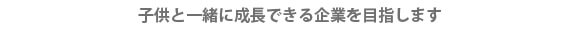 子供と一緒に成長できる企業に